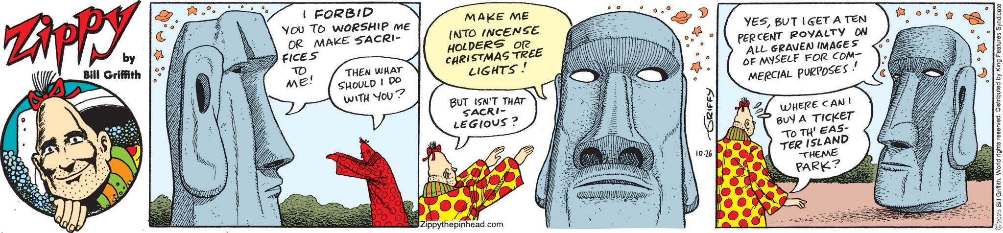 Fictional character OCR: ZAPPY. by Bill Griffith I FORBID YOU TO WORSHIP ME OR MAKE SACRI- FICES ?? ME! THEN WHAT SHOULD I DO WITH YOU? MAKE ME INTO INCENSE HOLDERS OR CHRISTMAS TREE LIGHTS! BUT ISN'T THAT SACRI- LEGIOUS? Zippythepinhead.com ??? ?????? YESBUT I GET A TEN PERCENT ROYALTY ON ALL GRAVEN IMAGES OF MYSELF FOR COM- MERCIAL PURPOSES! WHERE CAN! BUY A TICKET 10.26 TO TH' EAS- TER ISLAND THEME PARK? 2025 Bill Griffith. World rights reserved. Distributed by King Features ZAPPY . by Bill Griffith I FORBID YOU TO WORSHIP ME OR MAKE SACRI- FICES ?? ME ! THEN WHAT SHOULD I DO WITH YOU ? MAKE ME INTO INCENSE HOLDERS OR CHRISTMAS TREE LIGHTS ! BUT ISN'T THAT SACRI- LEGIOUS ? Zippythepinhead.com ??? ?????? YESBUT I GET A TEN PERCENT ROYALTY ON ALL GRAVEN IMAGES OF MYSELF FOR COM- MERCIAL PURPOSES ! WHERE CAN ! BUY A TICKET 10.26 TO TH ' EAS- TER ISLAND THEME PARK ? 2025 Bill Griffith . World rights reserved . Distributed by King Features