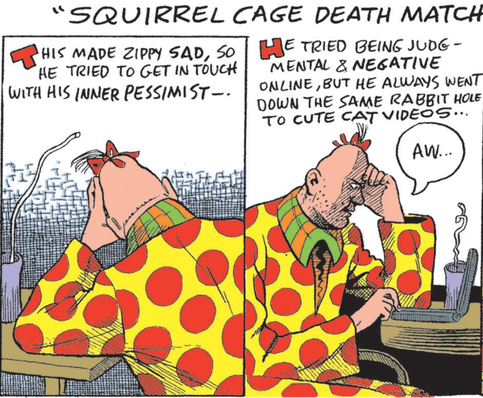 Comic book OCR: "SQUIRREL CAGE DEATH MATCH HIS MADE ZIPPY SADSO. HE TRIED TO GET IN TOUCH WITH HIS INNER PESSIMIST -. HE TRIED BEING JUDG - MENTAL & NEGATIVE ONLINEBUT HE ALWAYS WENT DOWN THE SAME RABBIT HOLE TO CUTE CAT VIDEOS... AW... " SQUIRREL CAGE DEATH MATCH HIS MADE ZIPPY SADSO . HE TRIED TO GET IN TOUCH WITH HIS INNER PESSIMIST - . HE TRIED BEING JUDG - MENTAL & NEGATIVE ONLINEBUT HE ALWAYS WENT DOWN THE SAME RABBIT HOLE TO CUTE CAT VIDEOS ... AW ...