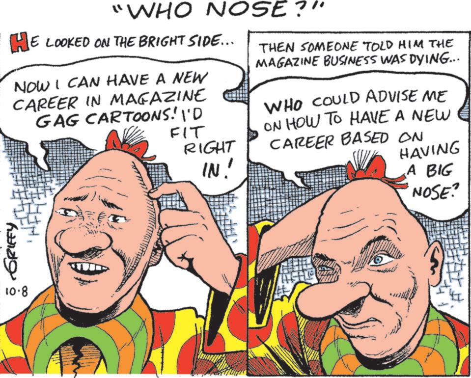 Comic book OCR: GRIFFY 10.8 "WHO NOSE?" HE LOOKED ON THE BRIGHT SIDE... NOW I CAN HAVE A NEW CAREER IN MAGAZINE GAG CARTOONS! I'D FIT RIGHT IN! THEN SOMEONE TOLD HIM THE MAGAZINE BUSINESS WAS DYING... WHO COULD ADVISE ME ON HOW TO HAVE A NEW CAREER BASED ON HAVING A BIG NOSE? GRIFFY 10.8 " WHO NOSE ? " HE LOOKED ON THE BRIGHT SIDE ... NOW I CAN HAVE A NEW CAREER IN MAGAZINE GAG CARTOONS ! I'D FIT RIGHT IN ! THEN SOMEONE TOLD HIM THE MAGAZINE BUSINESS WAS DYING ... WHO COULD ADVISE ME ON HOW TO HAVE A NEW CAREER BASED ON HAVING A BIG NOSE ?