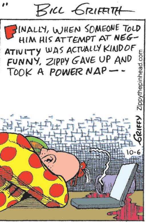 Photo caption OCR: BILL GRIFFITH BINALLYWHEN SOMEONE TOLD HIM HIS ATTEMPT AT NEG- ATIVITY WAS ACTUALLY KIND OF FUNNYZIPPY GAVE UP AND TOOK A POWER NAP -- ? GRIFFY Zippythepinhead.com 10.6 BILL GRIFFITH BINALLYWHEN SOMEONE TOLD HIM HIS ATTEMPT AT NEG- ATIVITY WAS ACTUALLY KIND OF FUNNYZIPPY GAVE UP AND TOOK A POWER NAP -- ? GRIFFY Zippythepinhead.com 10.6