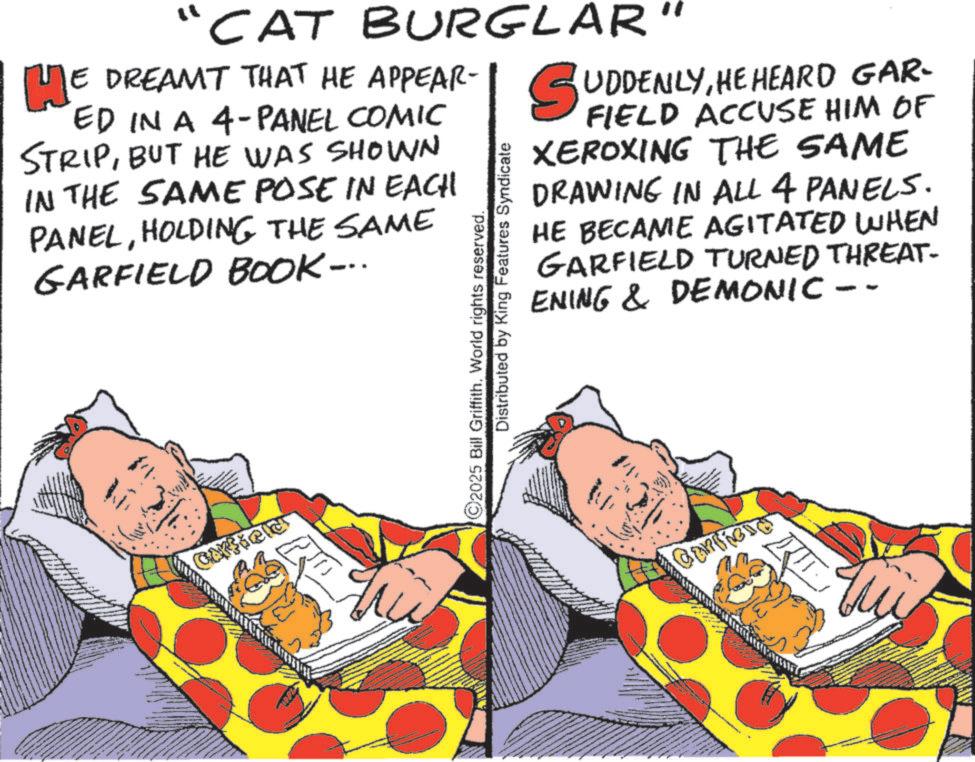 Humour OCR: "CAT BURGLAR E DREAMT THAT HE APPEAR- H? ED IN A 4-PANEL COMIC STRIPBUT HE WAS SHOWN IN THE SAME POSE IN EACH PANELHOLDING THE SAME GARFIELD BOOK... ©2025 Bill Griffith. World rights reserved. Distributed by King Features Syndicate SUDDENLYHE HEARD GAR- FIELD ACCUSE HIM OF XEROXING THE SAME DRAWING IN ALL 4 PANELS. HE BECAME AGITATED WHEN GARFIELD TURNED THREAT- ENING & DEMONIC - ? " CAT BURGLAR E DREAMT THAT HE APPEAR- H ? ED IN A 4 - PANEL COMIC STRIPBUT HE WAS SHOWN IN THE SAME POSE IN EACH PANELHOLDING THE SAME GARFIELD BOOK ... © 2025 Bill Griffith . World rights reserved . Distributed by King Features Syndicate SUDDENLYHE HEARD GAR- FIELD ACCUSE HIM OF XEROXING THE SAME DRAWING IN ALL 4 PANELS . HE BECAME AGITATED WHEN GARFIELD TURNED THREAT- ENING & DEMONIC - ?