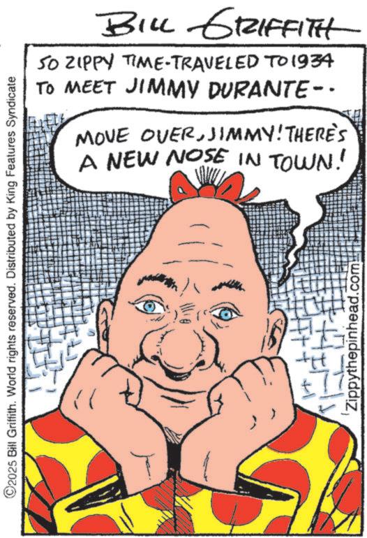 Graphic design OCR: BILL GRIFFITH 50 ZIPPY TIME-TRAVELED TO 1934 TO MEET JIMMY DURANTE-- MOVE OVERJIMMY! THERE'S A NEW NOSE IN TOWN! ©2025 Bill Griffith. World rights reserved. Distributed by King Features Syndicate H+ ++1 Zippythepinhead.com BILL GRIFFITH 50 ZIPPY TIME - TRAVELED TO 1934 TO MEET JIMMY DURANTE-- MOVE OVERJIMMY ! THERE'S A NEW NOSE IN TOWN ! © 2025 Bill Griffith . World rights reserved . Distributed by King Features Syndicate H + ++ 1 Zippythepinhead.com