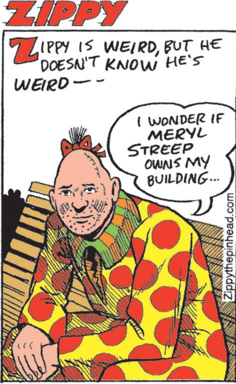 Comedy OCR: " ZIPPY ZIPPY IS WEIRDBUT HE DOESN'T KNOW HE'S WEIRD -- I WONDER IF MERYL STREEP OWNS MY BUILDING... Zippythepinhead.com " ZIPPY ZIPPY IS WEIRDBUT HE DOESN'T KNOW HE'S WEIRD -- I WONDER IF MERYL STREEP OWNS MY BUILDING ... Zippythepinhead.com