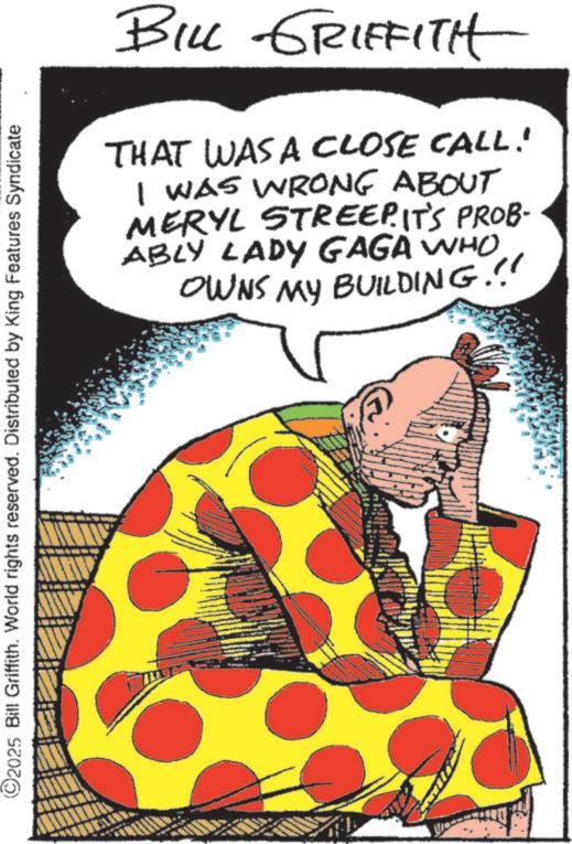 Comics OCR: ©2025 Bill Griffith. World rights reserved. Distributed by King Features Syndicate BILL GRIFFITH THAT WAS A CLOSE CALL! I WAS WRONG ABOUT MERYL STREEP. IT'S PROB- ABLY LADY GAGA WHO OWNS MY BUILDING.!! © 2025 Bill Griffith . World rights reserved . Distributed by King Features Syndicate BILL GRIFFITH THAT WAS A CLOSE CALL ! I WAS WRONG ABOUT MERYL STREEP . IT'S PROB- ABLY LADY GAGA WHO OWNS MY BUILDING . !!