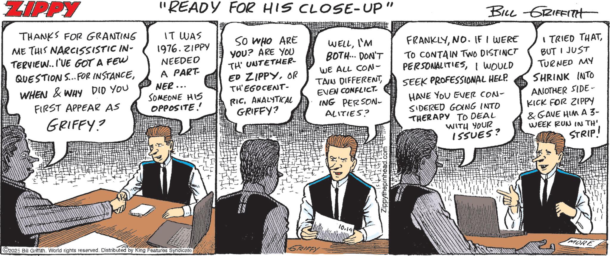 Animated cartoon OCR: ZIPPY THANKS FOR GRANTING ME THIS NARCISSISTIC IN- TERVIEW..I'VE GOT A FEW QUESTIONS... FOR INSTANCEWHEN & WHY DID YOU FIRST APPEAR AS GRIFFY? "READY FOR HIS CLOSE-UP" IT WAS 1976.ZIPPY NEEDED A PART- NER... SOMEONE HIS OPPOSITE! SO WHO ARE YOU? ARE YOU TH UNTETHER- ED ZIPPYOR THEGOCENT- RICANALYTICAL GRIFFY? WELLI'M BOTH... DON'T WE ALL CON- TAIN DIFFERENTEVEN CONFLICT ING PERSON- ALITIES? BILL GRIFFITH FRANKLYNO. IF I WERE TO CONTAIN TWO DISTINCT PERSONALITIESI WOULD SEEK PROFESSIONAL HELP. HAVE YOU EVER CON- SIDERED GOING INTO THERAPY TO DEAL WITH YOUR 155UES? I TRIED THATBUT I JUST TURNED MY SHRINK INTO ANOTHER SIDE- KICK FOR ZIPPY & GAVE HIM A 3- WEEK RUN IN TH'. STRIP! GRIFFY C2025 Bill Griffith. World rights reserved. Distributed by King Features Syndicate 10.141 Zippythepinhead.com MORE ZIPPY THANKS FOR GRANTING ME THIS NARCISSISTIC IN- TERVIEW..I'VE GOT A FEW QUESTIONS ... FOR INSTANCEWHEN & WHY DID YOU FIRST APPEAR AS GRIFFY ? " READY FOR HIS CLOSE - UP " IT WAS 1976.ZIPPY NEEDED A PART- NER ... SOMEONE HIS OPPOSITE ! SO WHO ARE YOU ? ARE YOU TH UNTETHER- ED ZIPPYOR THEGOCENT- RICANALYTICAL GRIFFY ? WELLI'M BOTH ... DON'T WE ALL CON- TAIN DIFFERENTEVEN CONFLICT ING PERSON- ALITIES ? BILL GRIFFITH FRANKLYNO . IF I WERE TO CONTAIN TWO DISTINCT PERSONALITIESI WOULD SEEK PROFESSIONAL HELP . HAVE YOU EVER CON- SIDERED GOING INTO THERAPY TO DEAL WITH YOUR 155UES ? I TRIED THATBUT I JUST TURNED MY SHRINK INTO ANOTHER SIDE- KICK FOR ZIPPY & GAVE HIM A 3- WEEK RUN IN TH ' . STRIP ! GRIFFY C2025 Bill Griffith . World rights reserved . Distributed by King Features Syndicate 10.141 Zippythepinhead.com MORE