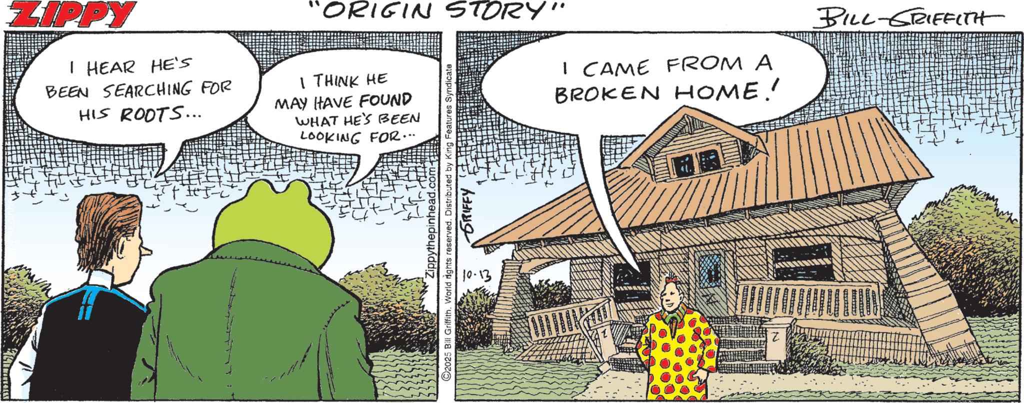 Fictional character OCR: ZIPPY I HEAR HE'S BEEN SEARCHING FOR HIS ROOTS... "ORIGIN STORY" I THINK HE MAY HAVE FOUND WHAT HE'S BEEN ???????????????? LOOKING FOR... Zippythepinhead.com ©2025 Bill Griffith. World rights reserved. Distributed by King Features Syndicate 10-13 GRIFFY I CAME FROM A BROKEN HOME!! BILL-GRIFFITH ZIPPY I HEAR HE'S BEEN SEARCHING FOR HIS ROOTS ... " ORIGIN STORY " I THINK HE MAY HAVE FOUND WHAT HE'S BEEN ??? ??? ? ???? ? ???? LOOKING FOR ... Zippythepinhead.com © 2025 Bill Griffith . World rights reserved . Distributed by King Features Syndicate 10-13 GRIFFY I CAME FROM A BROKEN HOME !! BILL - GRIFFITH
