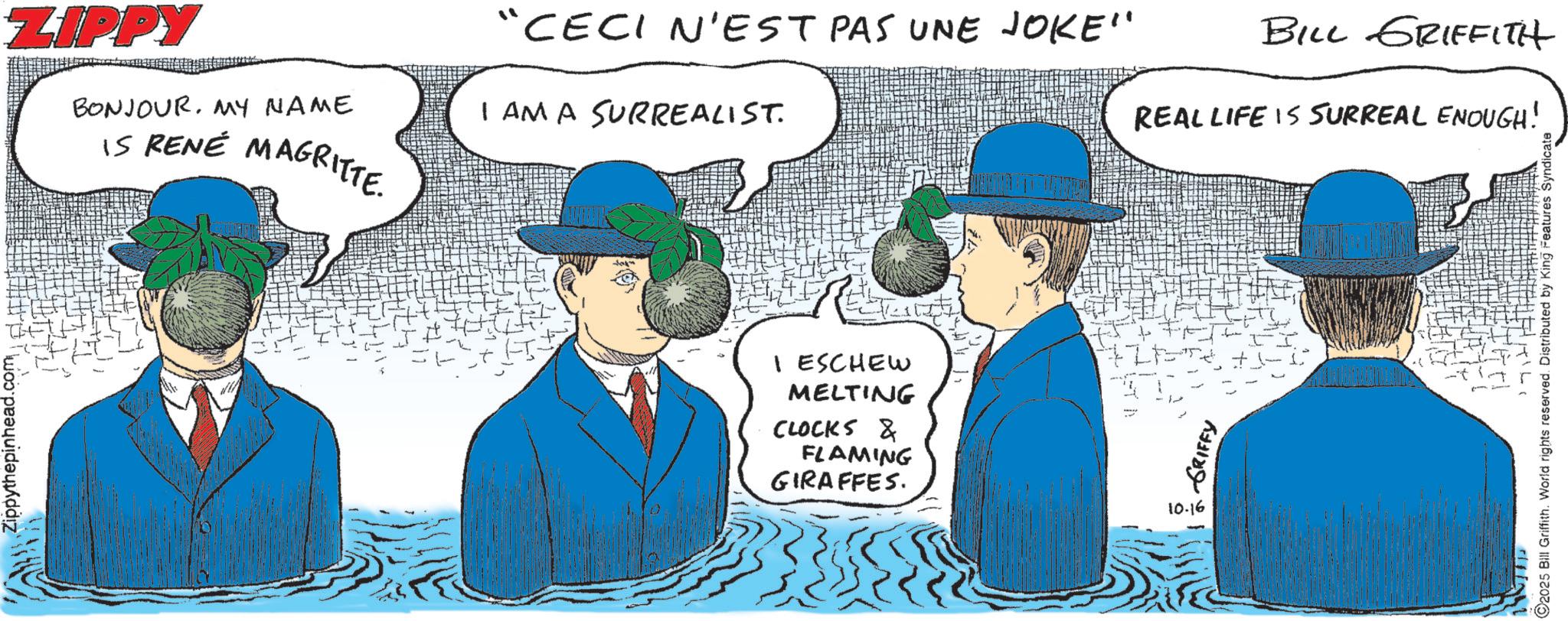 Fictional character OCR: Zippythepinhead.com ZIPPY BONJOURMY NAME IS RENÉ MAGRITTE. “CECI N'EST PAS UNE JOKE" I AM A SURREALIST. BILL GRIFFITH REAL LIFE IS SURREAL ENOUGH! I ESCHEW MELTING CLOCKS & FLAMING GIRAFFES. 10.16 GRIFFY ©2025 Bill Griffith. World rights reserved. Distributed by King Features Syndicate Zippythepinhead.com ZIPPY BONJOURMY NAME IS RENÉ MAGRITTE . “ CECI N'EST PAS UNE JOKE " I AM A SURREALIST . BILL GRIFFITH REAL LIFE IS SURREAL ENOUGH ! I ESCHEW MELTING CLOCKS & FLAMING GIRAFFES . 10.16 GRIFFY © 2025 Bill Griffith . World rights reserved . Distributed by King Features Syndicate