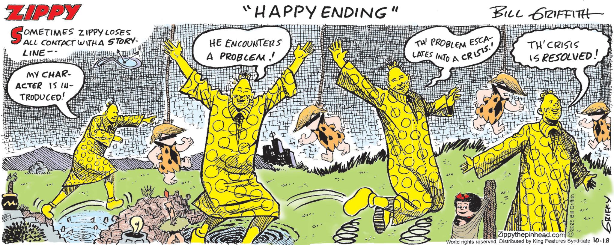 Comic book OCR: ZIPPY SOMETI OMETIMES ZIPPYLOSES ALL CONTACT WITH A STORY. LINE MY CHAR- ACTER IS IN- TRODUCED! HE ENCOUNTERS A PROBLEM!' "HAPPY ENDING" TH PROBLEM LATES INTO A CRISIS. 1000 ESCA- BILL GRIFFITH TH'CRISIS IS RESOLVED! Zippythepinhead.com World rights reserved. Distributed by King Features Syndicate 10.18 92025 Bill Griffith GRIFFY ZIPPY SOMETI OMETIMES ZIPPYLOSES ALL CONTACT WITH A STORY . LINE MY CHAR- ACTER IS IN- TRODUCED ! HE ENCOUNTERS A PROBLEM ! ' " HAPPY ENDING " TH PROBLEM LATES INTO A CRISIS . 1000 ESCA- BILL GRIFFITH TH'CRISIS IS RESOLVED ! Zippythepinhead.com World rights reserved . Distributed by King Features Syndicate 10.18 92025 Bill Griffith GRIFFY