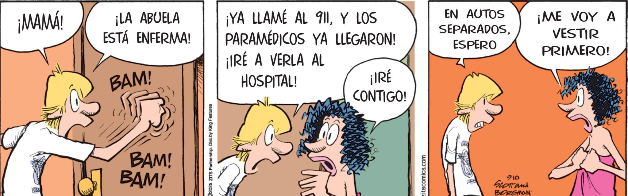 Publication OCR: ¡MAMÁ! ¡LA ABUELA ESTÁ ENFERMA! BAM! BAM! BAM! 2025 ZITS Partnership. Dist. by King Features ¡YA LLAMÉ AL 911Y LOS PARAMÉDICOS YA LLEGARON! ¡IRÉ A VERLA AL HOSPITAL! ¡IRÉ CONTIGO! EN AUTOS SEPARADOSESPERO ¡ME VOY A VESTIR PRIMERO! zitscomics.com 9.10 SLOTTand BORGMAN ¡ MAMÁ ! ¡ LA ABUELA ESTÁ ENFERMA ! BAM ! BAM ! BAM ! 2025 ZITS Partnership . Dist . by King Features ¡ YA LLAMÉ AL 911Y LOS PARAMÉDICOS YA LLEGARON ! ¡ IRÉ A VERLA AL HOSPITAL ! ¡ IRÉ CONTIGO ! EN AUTOS SEPARADOSESPERO ¡ ME VOY A VESTIR PRIMERO ! zitscomics.com 9.10 SLOTTand BORGMAN