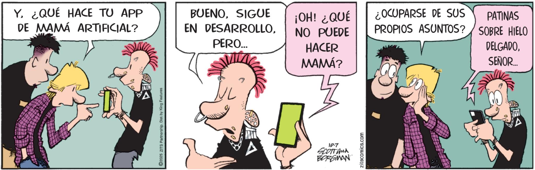 Publication OCR: Y¿QUÉ HACE TU APP DE MAMÁ ARTIFICIAL? BUENOSIGUE EN DESARROLLOPERO... 2025 ZITS Partnership. Dist. by King Features ¡OH! ¿QUÉ NO PUEDE ¿OCUPARSE DE SUS PROPIOS ASUNTOS? PATINAS SOBRE HIELO HACER MAMÁ? 10.7 SCOTTAMA BORGMAN zitscomics.com DELGADOSEÑOR..... Y¿ QUÉ HACE TU APP DE MAMÁ ARTIFICIAL ? BUENOSIGUE EN DESARROLLOPERO ... 2025 ZITS Partnership . Dist . by King Features ¡ OH ! ¿ QUÉ NO PUEDE ¿ OCUPARSE DE SUS PROPIOS ASUNTOS ? PATINAS SOBRE HIELO HACER MAMÁ ? 10.7 SCOTTAMA BORGMAN zitscomics.com DELGADOSEÑOR .....