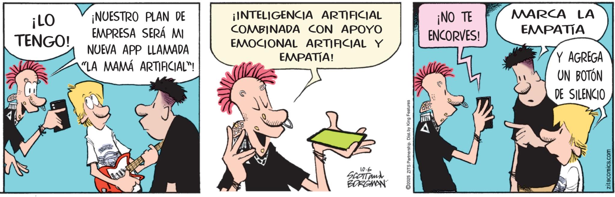 Gesture OCR: ¡LO TENGO! ¡NUESTRO PLAN DE EMPRESA SERÁ MI NUEVA APP LLAMADA LA MAMÁ ARTIFICIAL"! ¡INTELIGENCIA ARTIFICIAL COMBINADA CON APOYO EMOCIONAL ARTIFICIAL Y ¡NO TE ENCORVES! EMPATÍA! 10.6 SCOTTand BORGMAN ©2025 ZITS Partnership. Dist. by King Features MARCA LA EMPATÍA Y AGREGA UN BOTÓN DE SILENCIO zitscomics.com ¡ LO TENGO ! ¡ NUESTRO PLAN DE EMPRESA SERÁ MI NUEVA APP LLAMADA LA MAMÁ ARTIFICIAL " ! ¡ INTELIGENCIA ARTIFICIAL COMBINADA CON APOYO EMOCIONAL ARTIFICIAL Y ¡ NO TE ENCORVES ! EMPATÍA ! 10.6 SCOTTand BORGMAN © 2025 ZITS Partnership . Dist . by King Features MARCA LA EMPATÍA Y AGREGA UN BOTÓN DE SILENCIO zitscomics.com