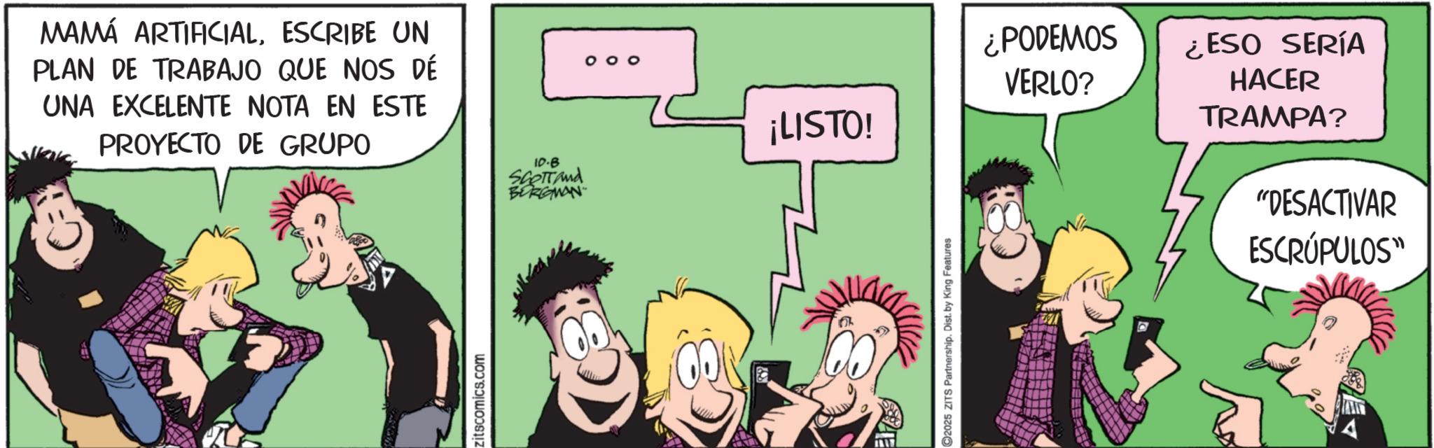 Publication OCR: MAMÁ ARTIFICIALESCRIBE UN PLAN DE TRABAJO QUE NOS DÉ UNA EXCELENTE NOTA EN ESTE PROYECTO DE GRUPO 10.8 SCOTTand BORGMAN zitscomics.com ? ¿PODEMOS VERLO? ¡LISTO! ¿ESO SERÍA HACER TRAMPA? 92025 ZITS Partnership. Dist. by King Features "DESACTIVAR ESCRÚPULOS" MAMÁ ARTIFICIALESCRIBE UN PLAN DE TRABAJO QUE NOS DÉ UNA EXCELENTE NOTA EN ESTE PROYECTO DE GRUPO 10.8 SCOTTand BORGMAN zitscomics.com ? ¿ PODEMOS VERLO ? ¡ LISTO ! ¿ ESO SERÍA HACER TRAMPA ? 92025 ZITS Partnership . Dist . by King Features " DESACTIVAR ESCRÚPULOS "