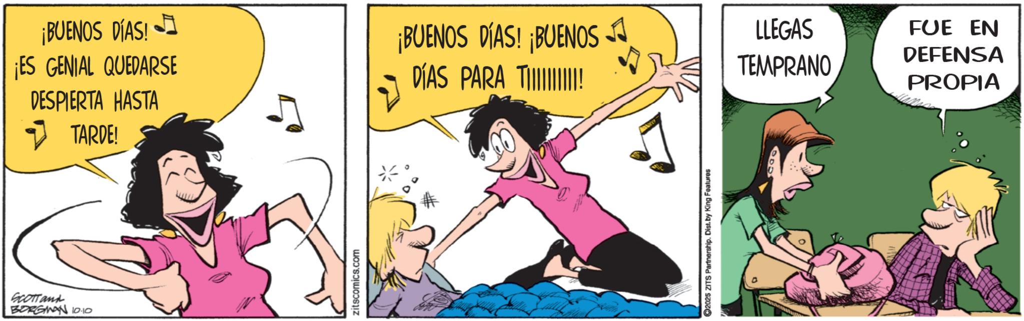 Fictional character OCR: Scottand BORGMAN 10.10 ¡BUENOS DÍAS! ¡ES GENIAL QUEDARSE DESPIERTA HASTA ?TARDE! zitscomics.com ¡BUENOS DÍAS! BUENOS A DÍAS PARA T! LLEGAS TEMPRANO 2025 ZITS Partnership. Dist. by King Features FUE EN DEFENSA PROPIA Scottand BORGMAN 10.10 ¡ BUENOS DÍAS ! ¡ ES GENIAL QUEDARSE DESPIERTA HASTA ?TARDE ! zitscomics.com ¡ BUENOS DÍAS ! BUENOS A DÍAS PARA T ! LLEGAS TEMPRANO 2025 ZITS Partnership . Dist . by King Features FUE EN DEFENSA PROPIA