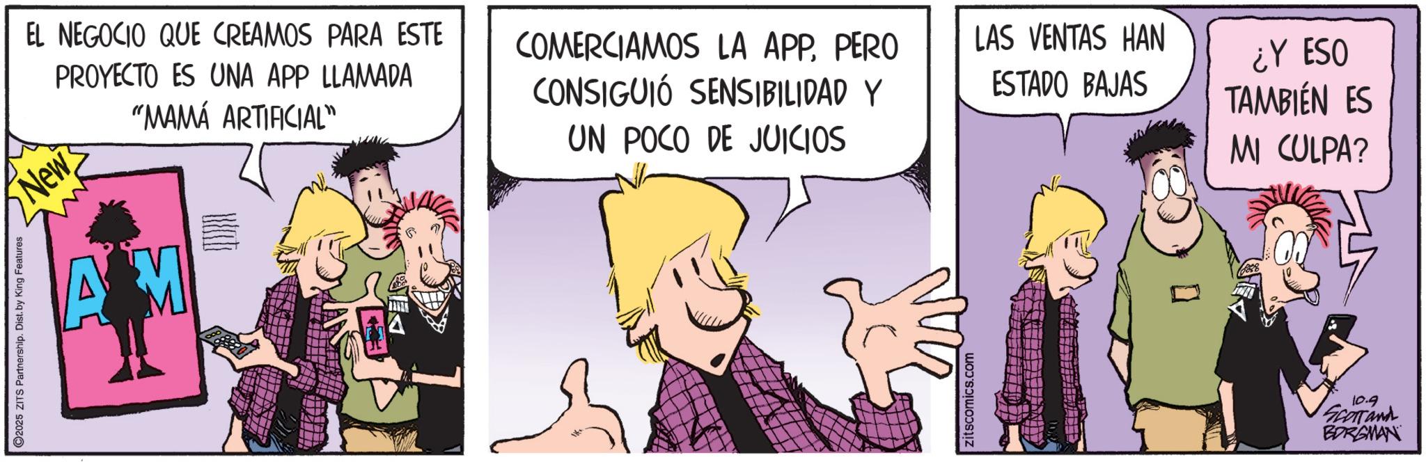 Publication OCR: 2025 ZITS Partnership. Dist. by King Features "MAMÁ ARTIFICIAL" EL NEGOCIO QUE CREAMOS PARA ESTE PROYECTO ES UNA APP LLAMADA New COMERCIAMOS LA APPPERO CONSIGUIÓ SENSIBILIDAD Y LAS VENTAS HAN UN POCO DE JUICIOS AM PIREL ESTADO BAJAS ¿Y ESO TAMBIÉN ES MI CULPA? Zitscomics.com 10.9 SCOTTand BORGMAN 2025 ZITS Partnership . Dist . by King Features " MAMÁ ARTIFICIAL " EL NEGOCIO QUE CREAMOS PARA ESTE PROYECTO ES UNA APP LLAMADA New COMERCIAMOS LA APPPERO CONSIGUIÓ SENSIBILIDAD Y LAS VENTAS HAN UN POCO DE JUICIOS AM PIREL ESTADO BAJAS ¿ Y ESO TAMBIÉN ES MI CULPA ? Zitscomics.com 10.9 SCOTTand BORGMAN