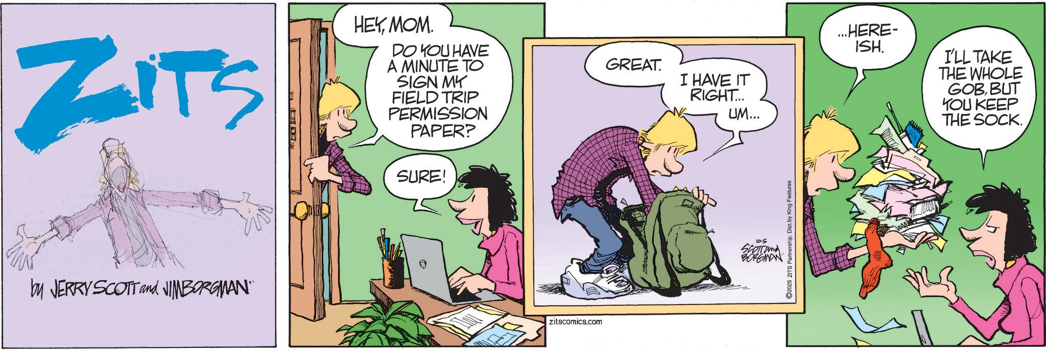 Fictional character OCR: ZITS HEYMOM. DO YOU HAVE A MINUTE TO SIGN MY FIELD TRIP PERMISSION PAPER? SURE! by JERRY SCOTT and NIMBORGMAN" zitscomics.com GREAT. I HAVE IT RIGHT... UM... 10.5 Scorrand BORGMAN ...HERE- ISH. I'LL TAKE THE WHOLE GOBBUT YOU KEEP THE SOCK. ZITS HEYMOM . DO YOU HAVE A MINUTE TO SIGN MY FIELD TRIP PERMISSION PAPER ? SURE ! by JERRY SCOTT and NIMBORGMAN " zitscomics.com GREAT . I HAVE IT RIGHT ... UM ... 10.5 Scorrand BORGMAN ... HERE- ISH . I'LL TAKE THE WHOLE GOBBUT YOU KEEP THE SOCK .