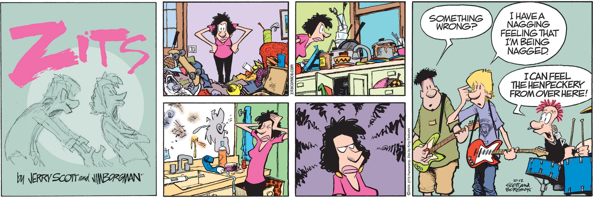 Comic book OCR: ZITS by JERRY SCOTT and JIMBORGMAN" When Vitam 25 ZITS Partnership. I 900 SOMETHING WRONG? I HAVE A NAGGING FEELING THAT I'M BEING NAGGED I CAN FEEL THE HENPECKERY FROM OVER HERE! 10.12 SCOTT and BORGMAN ZITS by JERRY SCOTT and JIMBORGMAN " When Vitam 25 ZITS Partnership . I 900 SOMETHING WRONG ? I HAVE A NAGGING FEELING THAT I'M BEING NAGGED I CAN FEEL THE HENPECKERY FROM OVER HERE ! 10.12 SCOTT and BORGMAN