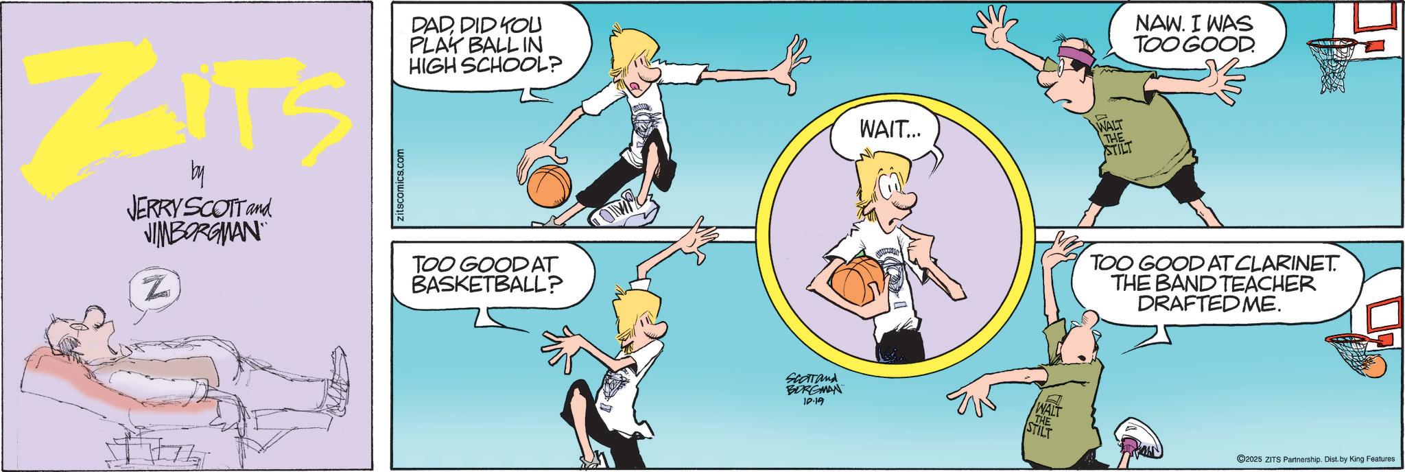 Calf OCR: ZITS by JERRY SCOTT and JIMBORGMAN Z zitscomics.com DADDID YOU PLAY BALL IN HIGH SCHOOL? TOO GOOD AT BASKETBALL? OMR SCOTT and BORGMAN 10-19 WAIT... WALT THE STILT NAW. I WAS TOO GOOD. TOO GOOD AT CLARINET. THE BAND TEACHER DRAFTED ME. WALT THE STILT ©2025 ZITS Partnership. Dist. by King Features ZITS by JERRY SCOTT and JIMBORGMAN Z zitscomics.com DADDID YOU PLAY BALL IN HIGH SCHOOL ? TOO GOOD AT BASKETBALL ? OMR SCOTT and BORGMAN 10-19 WAIT ... WALT THE STILT NAW . I WAS TOO GOOD . TOO GOOD AT CLARINET . THE BAND TEACHER DRAFTED ME . WALT THE STILT © 2025 ZITS Partnership . Dist . by King Features