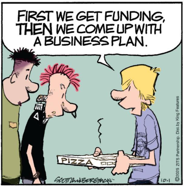 Fictional character OCR: FIRST WE GET FUNDINGTHEN WE COME UP WITH A BUSINESS PLAN. PIZZA SCOTT and BORGMAN.. 10.1 ©2025 ZITS Partnership. Dist. by King Features FIRST WE GET FUNDINGTHEN WE COME UP WITH A BUSINESS PLAN . PIZZA SCOTT and BORGMAN .. 10.1 © 2025 ZITS Partnership . Dist . by King Features