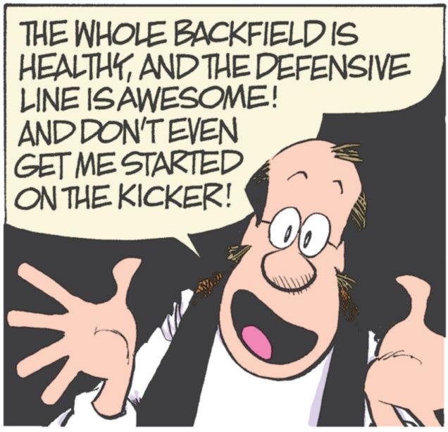 Animated cartoon OCR: THE WHOLE BACKFIELD IS HEALTHYAND THE DEFENSIVE LINE IS AWESOME! AND DON'T EVEN GET ME STARTED ON THE KICKER! THE WHOLE BACKFIELD IS HEALTHYAND THE DEFENSIVE LINE IS AWESOME ! AND DON'T EVEN GET ME STARTED ON THE KICKER !