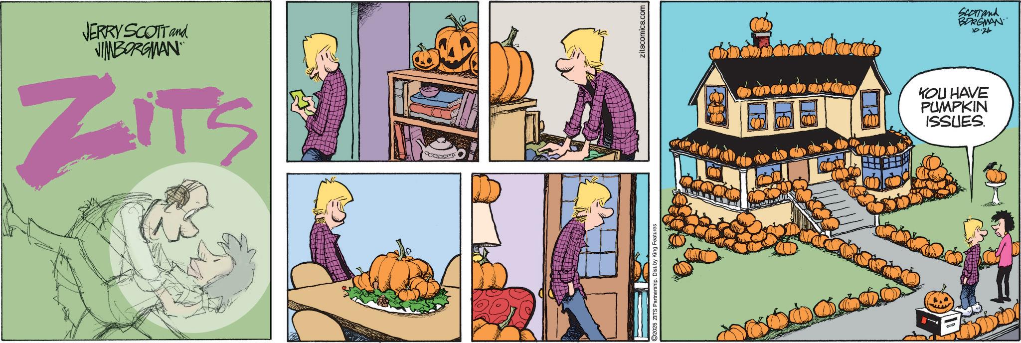 Fictional character OCR: JERRY SCOTT and VIMBORGMAN ZITS O2025 ZITS Partnership. Dist. by King Features zitscomics.com SCOTTand BORGMAN 10.26 KOU HAVE PUMPKIN ISSUES. JERRY SCOTT and VIMBORGMAN ZITS O2025 ZITS Partnership . Dist . by King Features zitscomics.com SCOTTand BORGMAN 10.26 KOU HAVE PUMPKIN ISSUES .