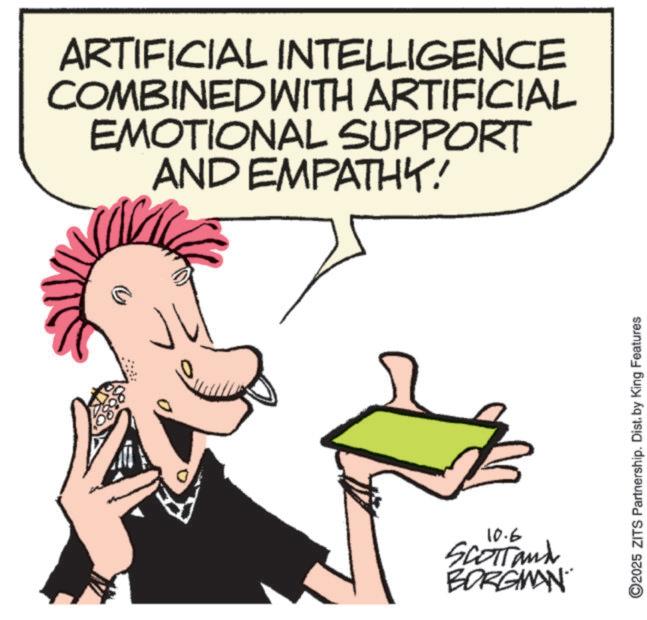 Animated cartoon OCR: ARTIFICIAL INTELLIGENCE COMBINED WITH ARTIFICIAL EMOTIONAL SUPPORT AND EMPATHY! z 10.6 SCOTT and BORGMAN C2025 ZITS Partnership. Dist. by King Features ARTIFICIAL INTELLIGENCE COMBINED WITH ARTIFICIAL EMOTIONAL SUPPORT AND EMPATHY ! z 10.6 SCOTT and BORGMAN C2025 ZITS Partnership . Dist . by King Features