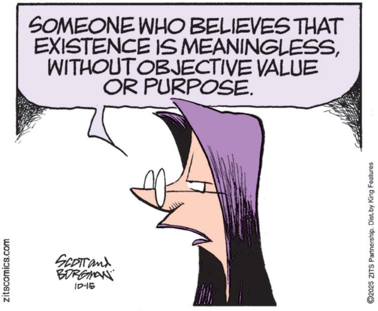 Fictional character OCR: zitscomics.com SCOTTand BORGMAN ID-15 SOMEONE WHO BELIEVES THAT EXISTENCE IS MEANINGLESSWITHOUT OBJECTIVE VALUE OR PURPOSE. ©2025 ZITS Partnership. Dist. by King Features zitscomics.com SCOTTand BORGMAN ID - 15 SOMEONE WHO BELIEVES THAT EXISTENCE IS MEANINGLESSWITHOUT OBJECTIVE VALUE OR PURPOSE . © 2025 ZITS Partnership . Dist . by King Features