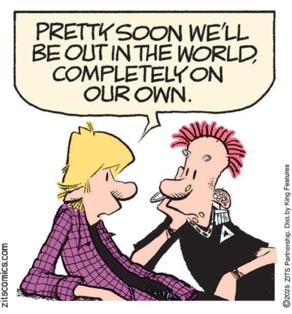 Comic book OCR: zitscomics.com PRETTY SOON WE'LL BE OUT IN THE WORLDCOMPLETELY ON OUR OWN. 2025 ZITS Partnership. Dist. by King Features zitscomics.com PRETTY SOON WE'LL BE OUT IN THE WORLDCOMPLETELY ON OUR OWN . 2025 ZITS Partnership . Dist . by King Features
