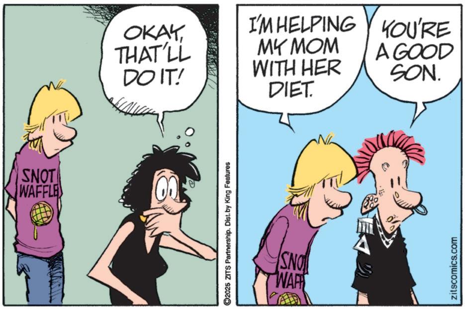 Fiction OCR: SNOT WAFFLE OKAY THAT'LL DO IT! I'M HELPING MY MOM WITH HER YOU'RE A GOOD SON. DIET. O2025 ZITS Partnership. Dist. by King Features SNO WAP zitscomics.com SNOT WAFFLE OKAY THAT'LL DO IT ! I'M HELPING MY MOM WITH HER YOU'RE A GOOD SON . DIET . O2025 ZITS Partnership . Dist . by King Features SNO WAP zitscomics.com