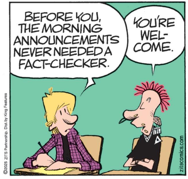 Pleased OCR: ©2025 ZITS Partnership. Dist. by King Features BEFORE YOUTHE MORNING ANNOUNCEMENTS NEVER NEEDED A FACT-CHECKER. YOU'RE WEL- COME. zitscomics.com © 2025 ZITS Partnership . Dist . by King Features BEFORE YOUTHE MORNING ANNOUNCEMENTS NEVER NEEDED A FACT - CHECKER . YOU'RE WEL- COME . zitscomics.com