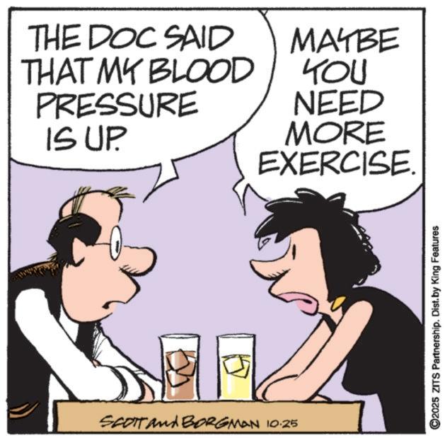 Drinking OCR: THE DOC SAID THAT MY BLOOD PRESSURE IS UP. SCOTT and BORGMAN 10.25 MAYBE YOU NEED MORE EXERCISE. ©2025 ZITS Partnership. Dist. by King Features THE DOC SAID THAT MY BLOOD PRESSURE IS UP . SCOTT and BORGMAN 10.25 MAYBE YOU NEED MORE EXERCISE . © 2025 ZITS Partnership . Dist . by King Features