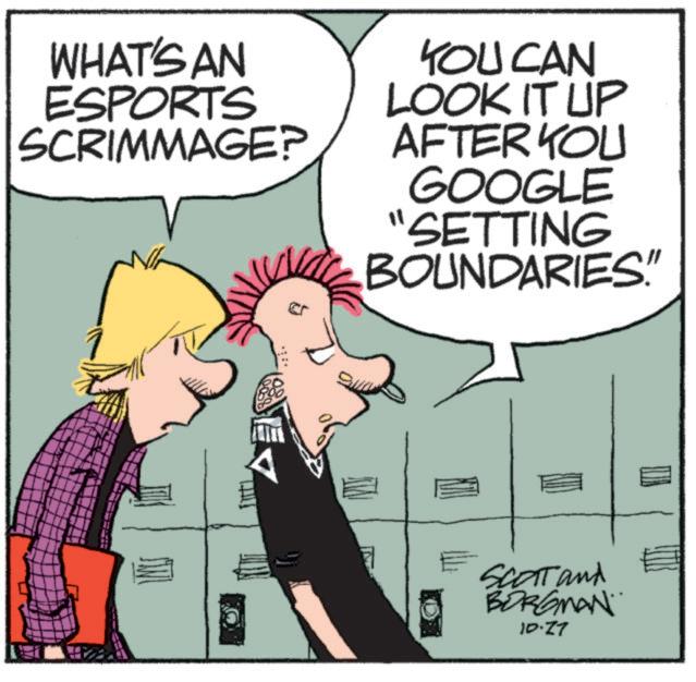 Animated cartoon OCR: WHAT'S AN ESPORTS SCRIMMAGE? YOU CAN LOOK IT UP AFTER YOU GOOGLE "SETTING BOUNDARIES" SCOTT and BORGMAN 10.27 WHAT'S AN ESPORTS SCRIMMAGE ? YOU CAN LOOK IT UP AFTER YOU GOOGLE " SETTING BOUNDARIES " SCOTT and BORGMAN 10.27