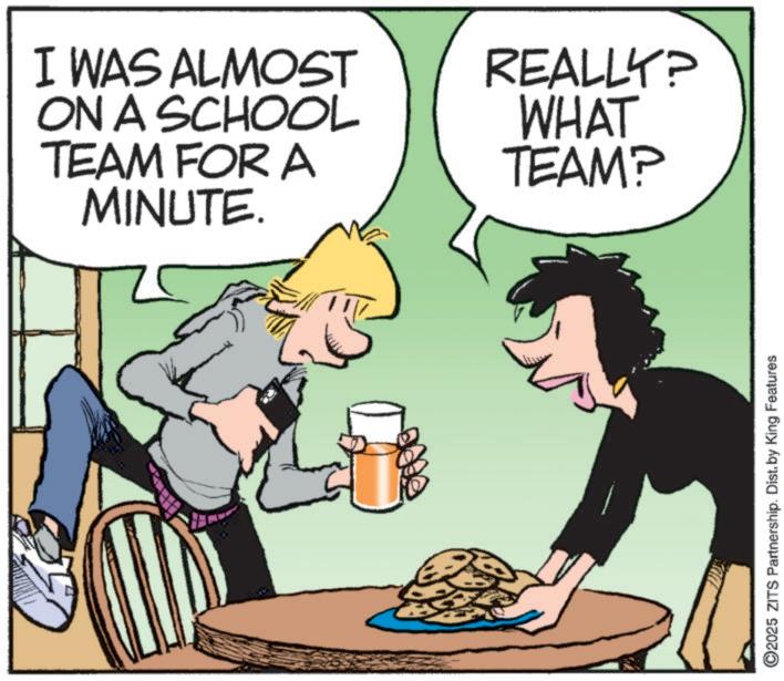 Photo caption OCR: I WAS ALMOST ON A SCHOOL TEAM FOR A MINUTE. REALLY? WHAT TEAM? ©2025 ZITS Partnership. Dist. by King Features I WAS ALMOST ON A SCHOOL TEAM FOR A MINUTE . REALLY ? WHAT TEAM ? © 2025 ZITS Partnership . Dist . by King Features