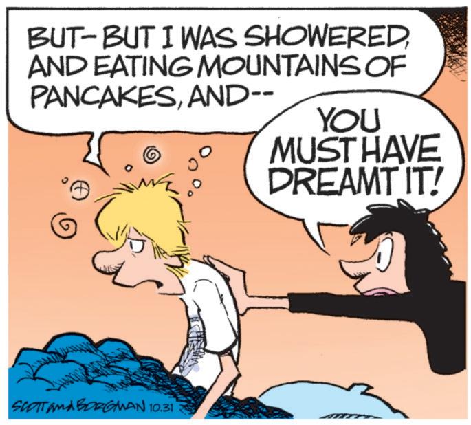 Photo caption OCR: BUT-BUT I WAS SHOWEREDAND EATING MOUNTAINS OF PANCAKESAND-- SCOTT and BORGMAN 10.31 YOU MUST HAVE DREAMT IT! BUT - BUT I WAS SHOWEREDAND EATING MOUNTAINS OF PANCAKESAND-- SCOTT and BORGMAN 10.31 YOU MUST HAVE DREAMT IT !