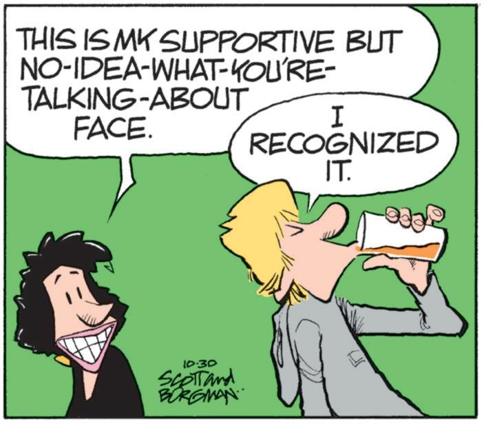 Graphics OCR: THIS IS MY SUPPORTIVE BUT NO-IDEA-WHAT-YOU'RE- TALKING-ABOUT FACE. I RECOGNIZED 10.30 Scott and BORGMAN. IT. THIS IS MY SUPPORTIVE BUT NO - IDEA - WHAT - YOU'RE- TALKING - ABOUT FACE . I RECOGNIZED 10.30 Scott and BORGMAN . IT .