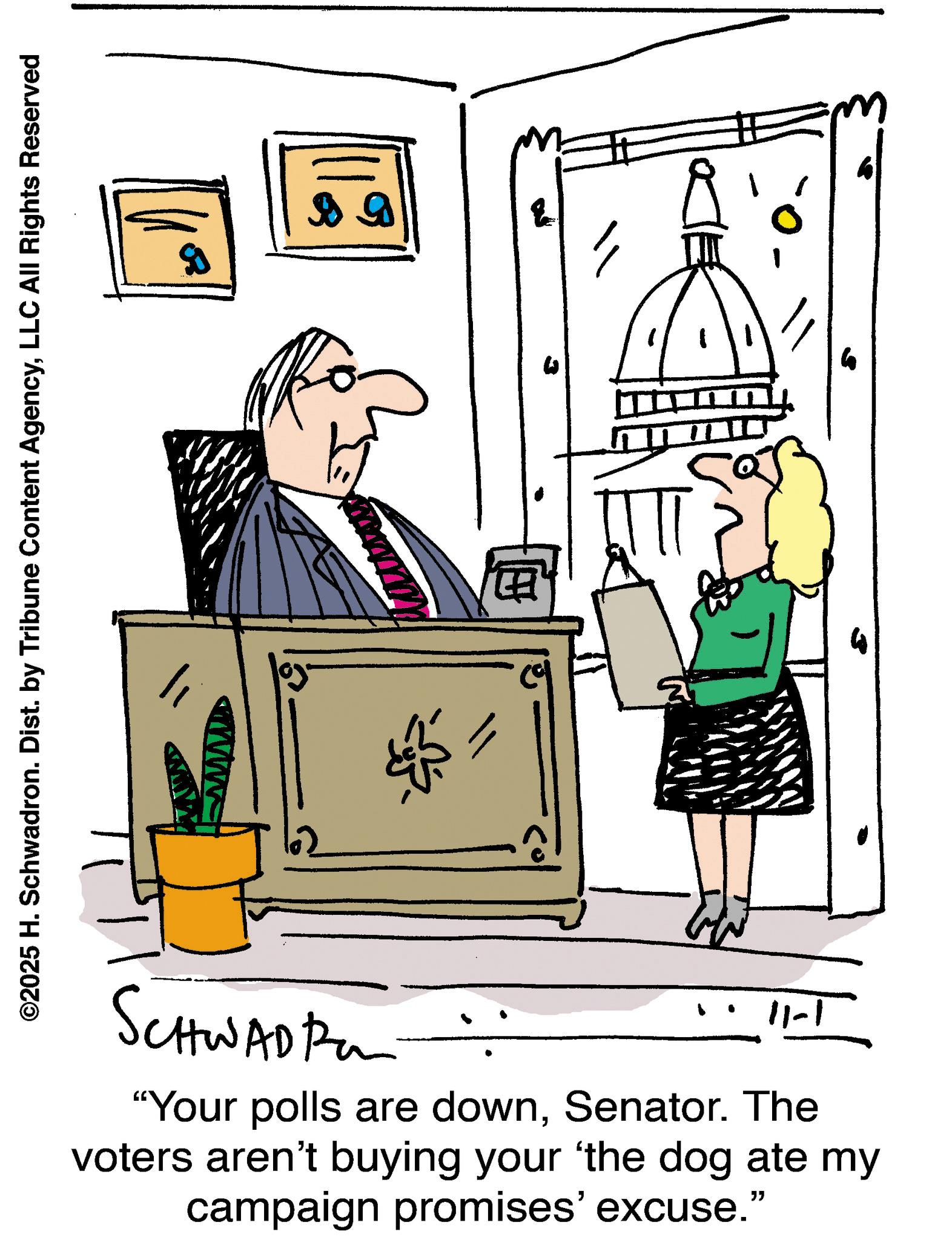 Illustration OCR: ©2025 H. Schwadron. Dist. by Tribune Content AgencyLLC All Rights Reserved SCHWADI ? 11-1 "Your polls are downSenator. The voters aren't buying your 'the dog ate my campaign promises' excuse.” © 2025 H. Schwadron . Dist . by Tribune Content AgencyLLC All Rights Reserved SCHWADI ? 11-1 " Your polls are downSenator . The voters aren't buying your ' the dog ate my campaign promises ' excuse . ”