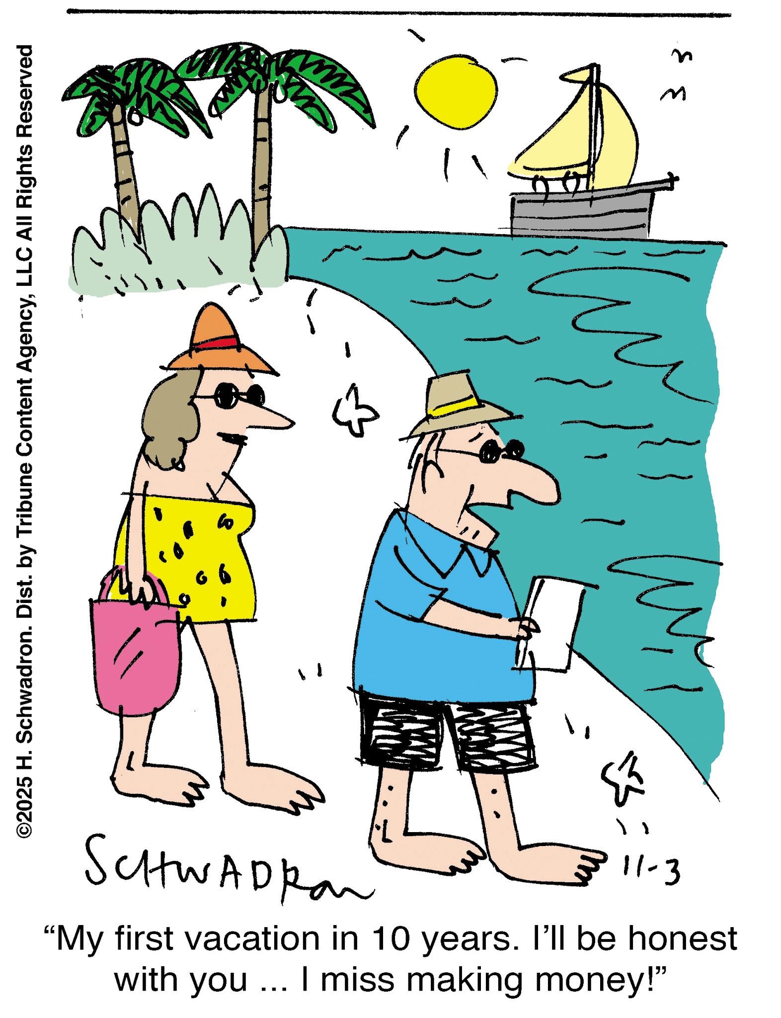 Animated cartoon OCR: ©2025 H. Schwadron. Dist. by Tribune Content AgencyLLC All Rights Reserved ? B ? SCHWADRON 11-3 "My first vacation in 10 years. I'll be honest with you... I miss making money!" M © 2025 H. Schwadron . Dist . by Tribune Content AgencyLLC All Rights Reserved ? B ? SCHWADRON 11-3 " My first vacation in 10 years . I'll be honest with you ... I miss making money ! " M