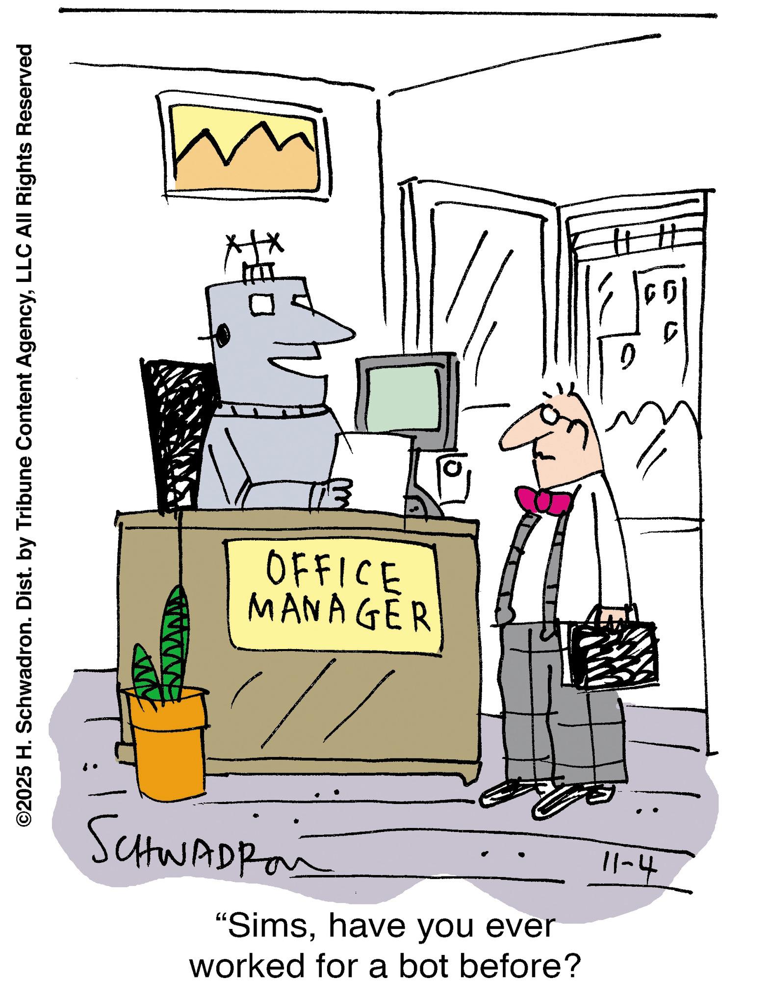 Line art OCR: ©2025 H. Schwadron. Dist. by Tribune Content AgencyLLC All Rights Reserved OFFICE MANAGER SCHWADRO "Simshave you ever worked for a bot before? 11-4 0 © 2025 H. Schwadron . Dist . by Tribune Content AgencyLLC All Rights Reserved OFFICE MANAGER SCHWADRO " Simshave you ever worked for a bot before ? 11-4 0