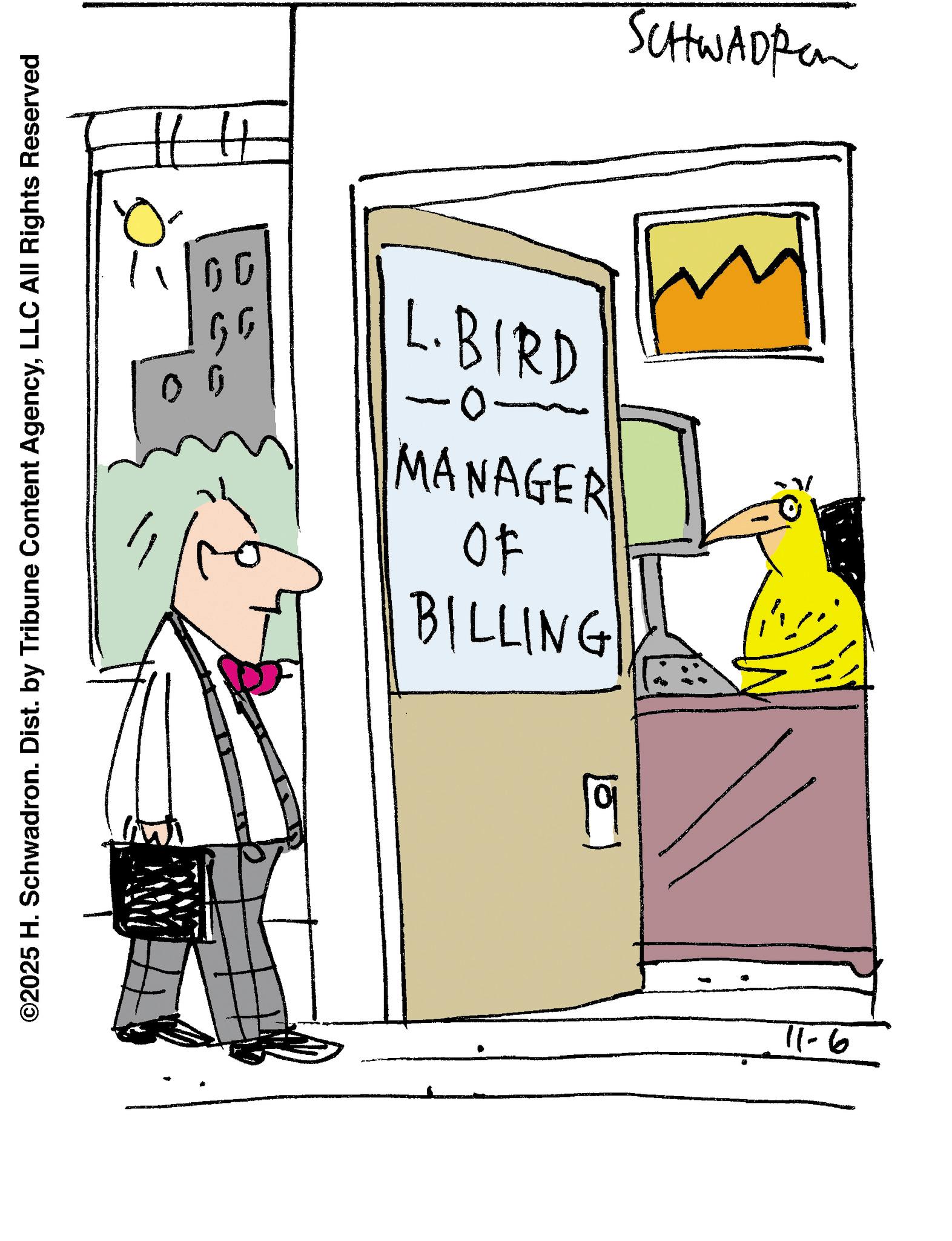 Bird OCR: ©2025 H. Schwadron. Dist. by Tribune Content AgencyLLC All Rights Reserved 00 H 00 SCHWAD Pen GG L.BIRD MANAGER OF BILLING 11-6 © 2025 H. Schwadron . Dist . by Tribune Content AgencyLLC All Rights Reserved 00 H 00 SCHWAD Pen GG L.BIRD MANAGER OF BILLING 11-6