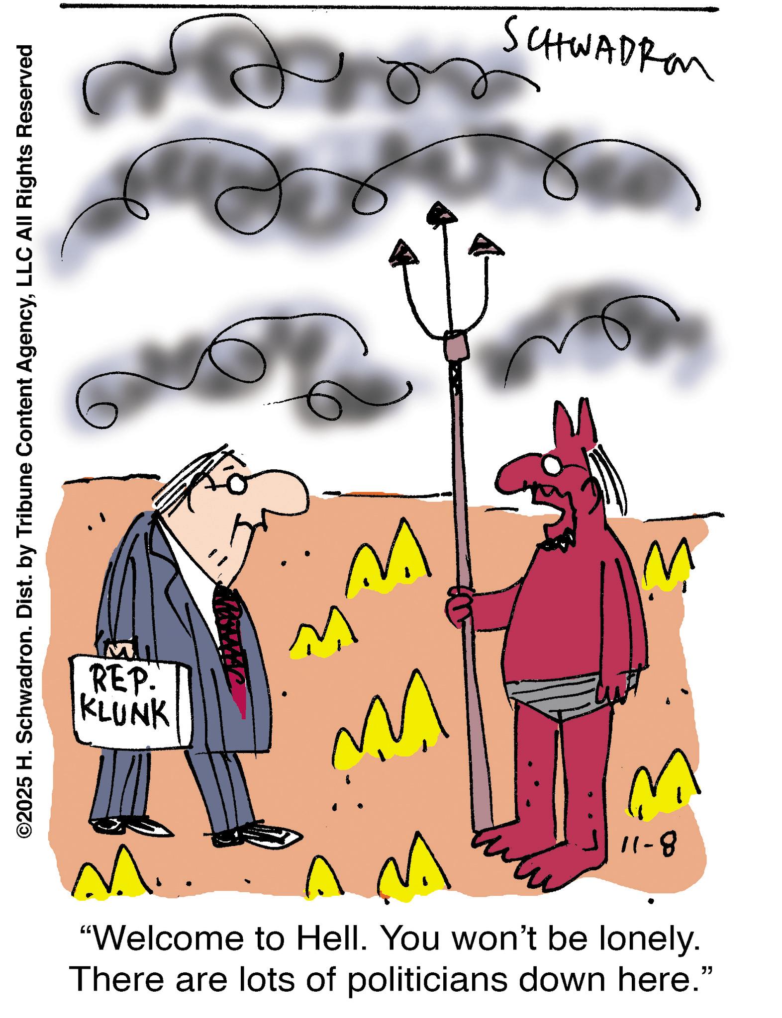 Animated cartoon OCR: ©2025 H. Schwadron. Dist. by Tribune Content AgencyLLC All Rights Reserved REP. KLUNK ????? SCHWADRO W M ?? ? ??? 11-8 "Welcome to Hell. You won't be lonely. There are lots of politicians down here." © 2025 H. Schwadron . Dist . by Tribune Content AgencyLLC All Rights Reserved REP . KLUNK ????? SCHWADRO W M ?? ? ??? 11-8 " Welcome to Hell . You won't be lonely . There are lots of politicians down here . "