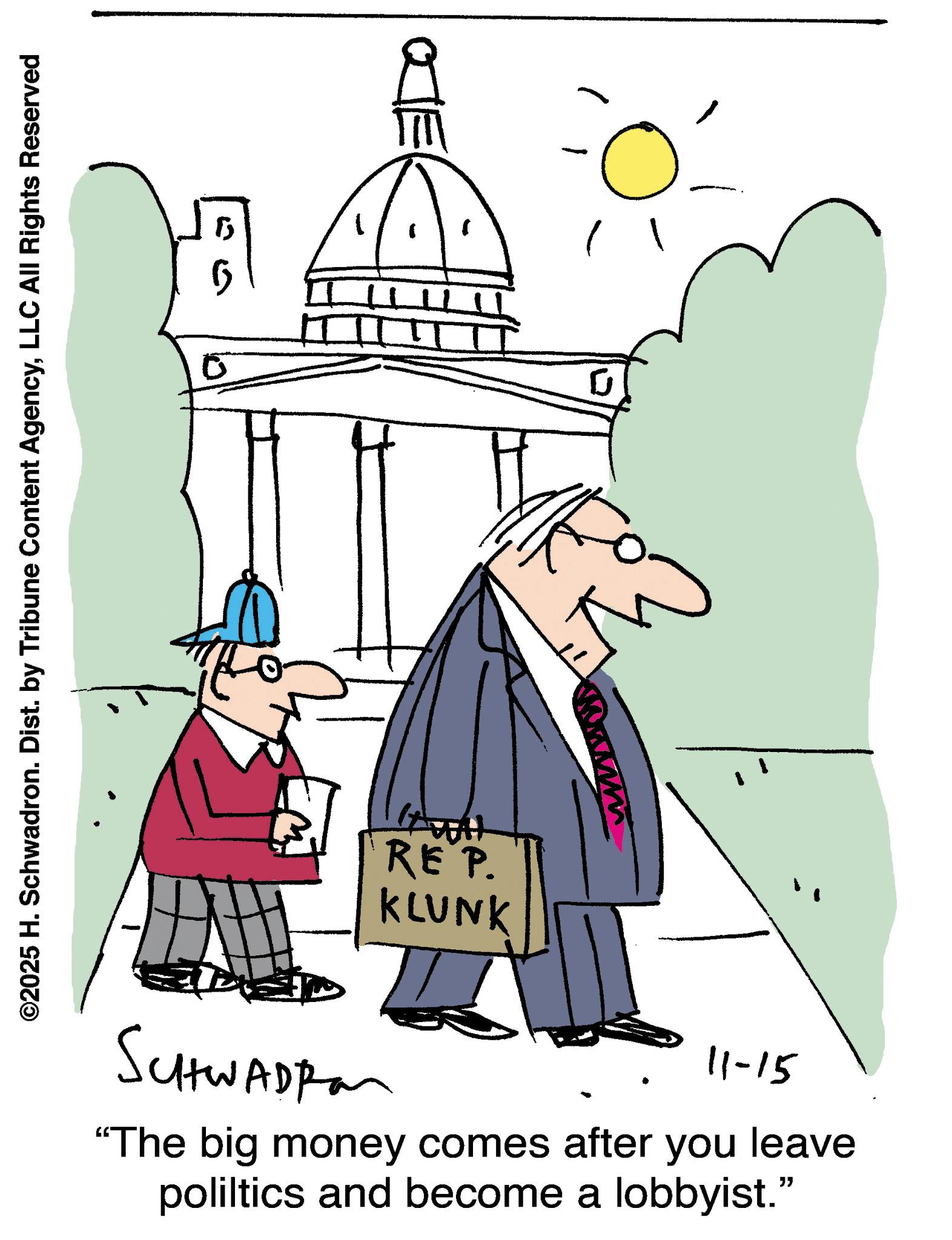Pleased OCR: ©2025 H. Schwadron. Dist. by Tribune Content AgencyLLC All Rights Reserved 0 15 HAATT 0 SCHWADRO REP. KLUNK 11-15 "The big money comes after you leave poliltics and become a lobbyist." © 2025 H. Schwadron . Dist . by Tribune Content AgencyLLC All Rights Reserved 0 15 HAATT 0 SCHWADRO REP . KLUNK 11-15 " The big money comes after you leave poliltics and become a lobbyist . "
