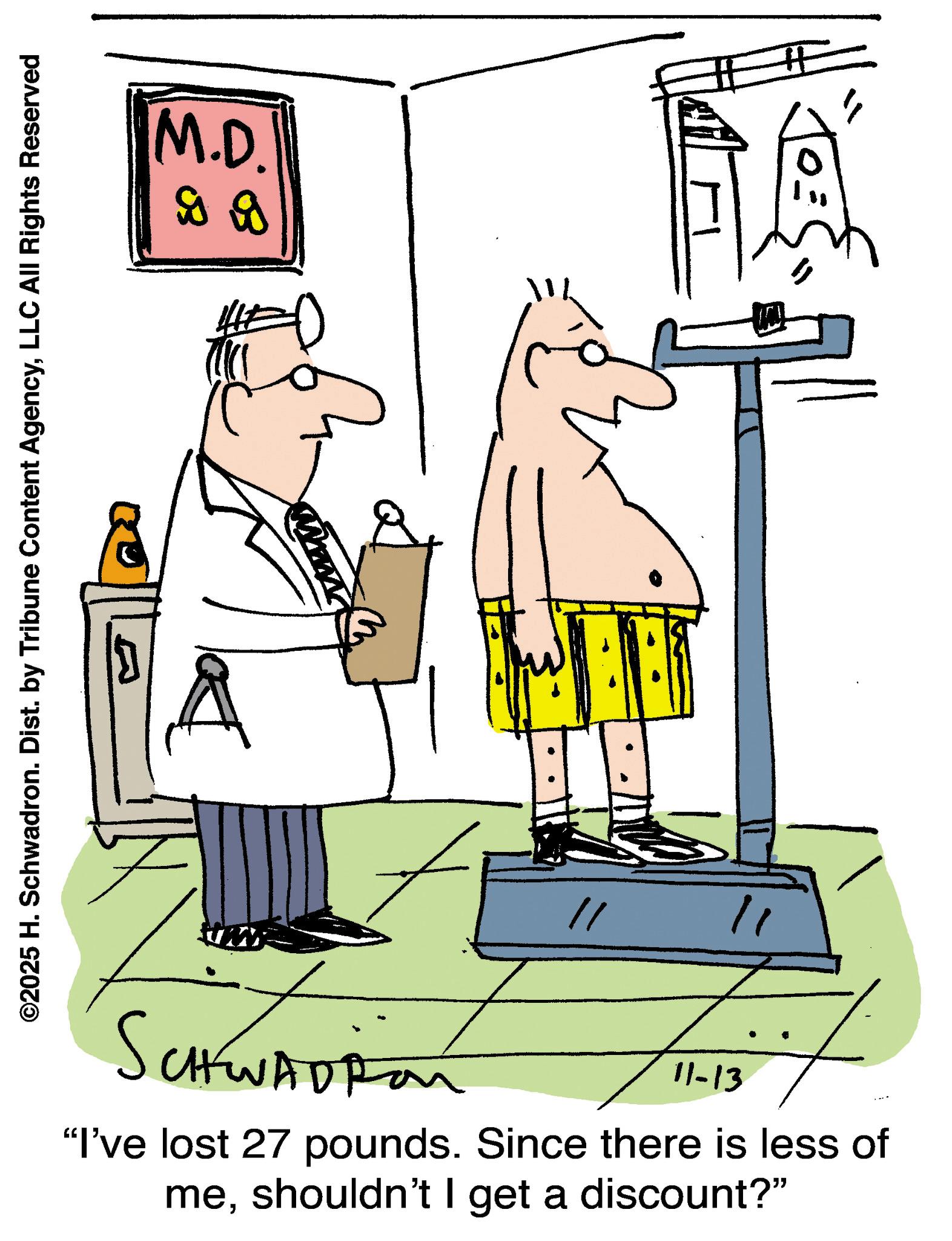Science OCR: ©2025 H. Schwadron. Dist. by Tribune Content AgencyLLC All Rights Reserved M.D. 9 9 Mw " # SCHWADRON 11-13 "I've lost 27 pounds. Since there is less of meshouldn't I get a discount?" © 2025 H. Schwadron . Dist . by Tribune Content AgencyLLC All Rights Reserved M.D. 9 9 Mw " # SCHWADRON 11-13 " I've lost 27 pounds . Since there is less of meshouldn't I get a discount ? "