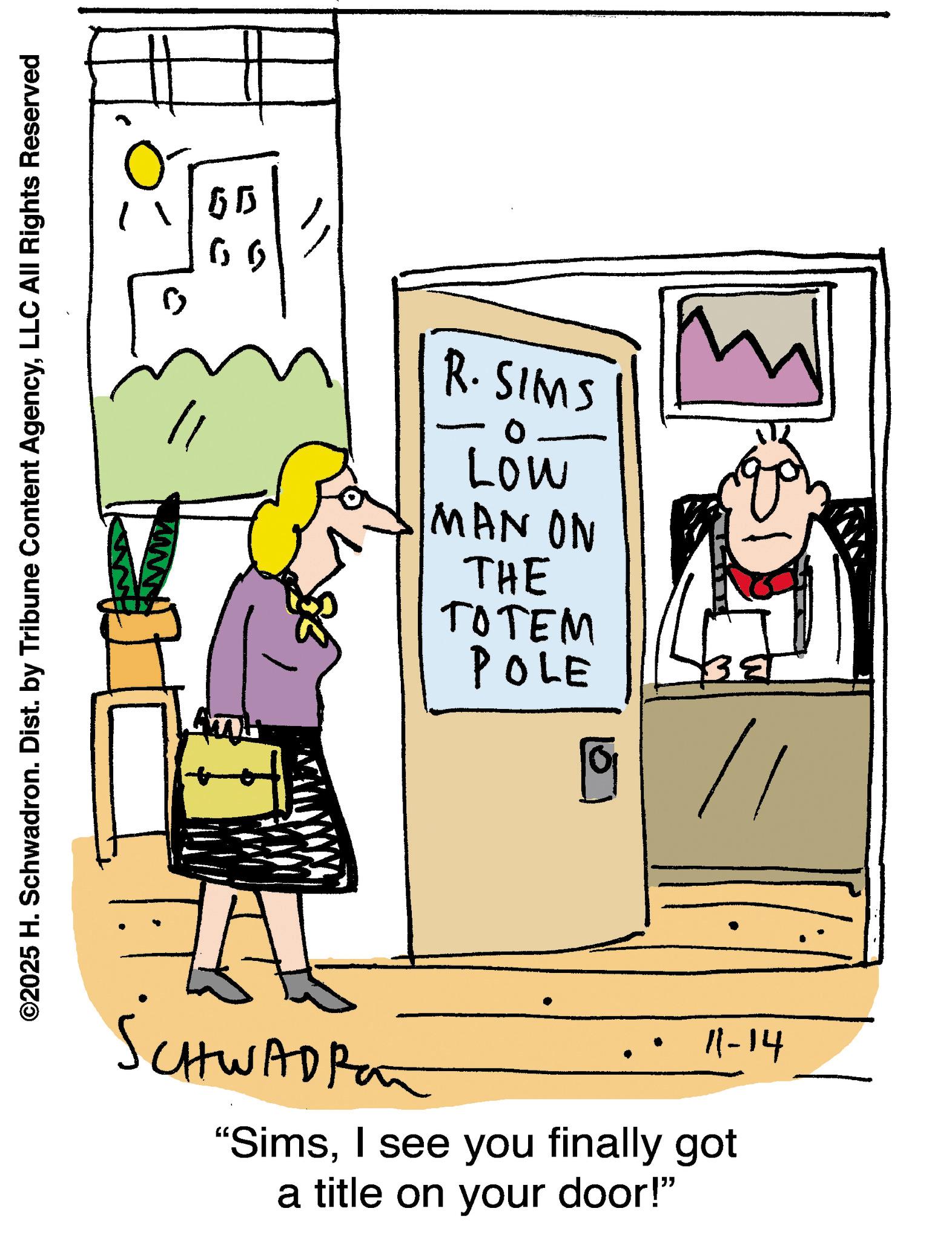 Writing OCR: ©2025 H. Schwadron. Dist. by Tribune Content AgencyLLC All Rights Reserved R. SIMS Low MAN ON THE TOTEM POLE 9 // SCHWADPA 11-14 "SimsI see you finally got a title on your door!" © 2025 H. Schwadron . Dist . by Tribune Content AgencyLLC All Rights Reserved R. SIMS Low MAN ON THE TOTEM POLE 9 // SCHWADPA 11-14 " SimsI see you finally got a title on your door ! "