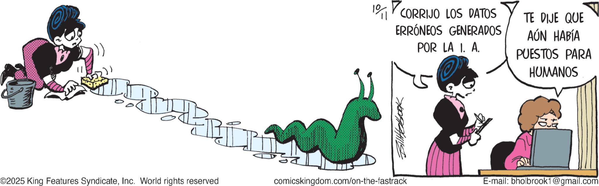 Animated cartoon OCR: 10 CORRIJO LOS DATOS ERRÓNEOS GENERADOS POR LA I. A. TE DIJE QUE AÚN HABÍA PUESTOS PARA HUMANOS 700994115 ©2025 King Features SyndicateInc. World rights reserved comicskingdom.com/on-the-fastrack E-mail: bholbrook1@gmail.com 10 CORRIJO LOS DATOS ERRÓNEOS GENERADOS POR LA I. A. TE DIJE QUE AÚN HABÍA PUESTOS PARA HUMANOS 700994115 © 2025 King Features SyndicateInc. World rights reserved comicskingdom.com/on-the-fastrack E - mail : bholbrook1@gmail.com