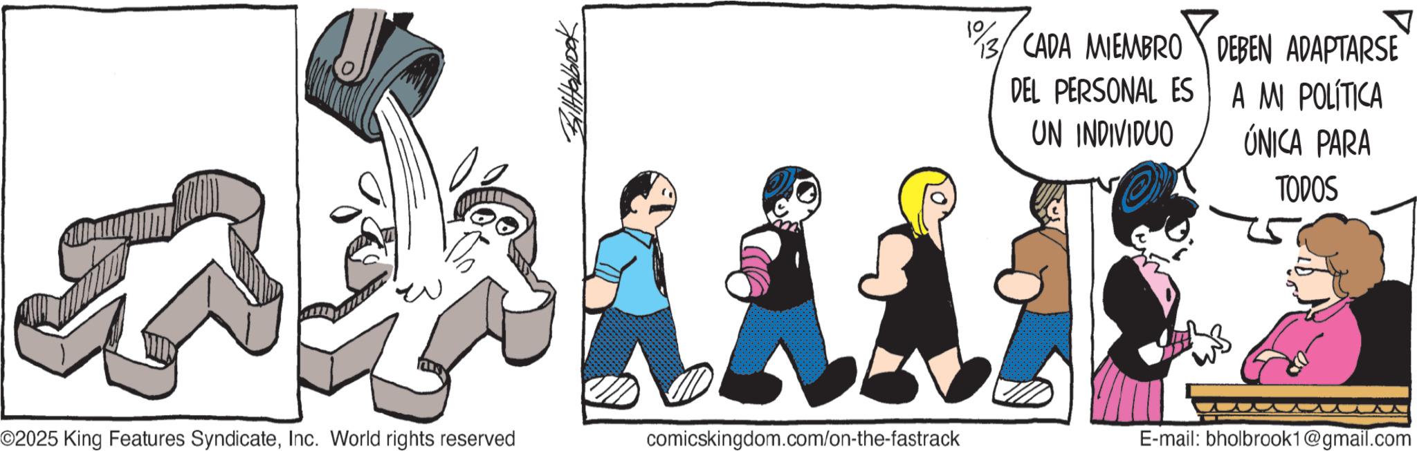 Line art OCR: 13 CADA MIEMBRO DEL PERSONAL ES UN INDIVIDUO DEBEN ADAPTARSE A MI POLÍTICA ÚNICA PARA TODOS ©2025 King Features SyndicateInc. World rights reserved comicskingdom.com/on-the-fastrack E-mail: bholbrook1@gmail.com 13 CADA MIEMBRO DEL PERSONAL ES UN INDIVIDUO DEBEN ADAPTARSE A MI POLÍTICA ÚNICA PARA TODOS © 2025 King Features SyndicateInc. World rights reserved comicskingdom.com/on-the-fastrack E - mail : bholbrook1@gmail.com