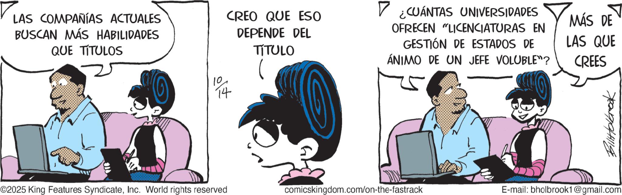 Graphics OCR: 780091941119 LAS COMPAÑÍAS ACTUALES BUSCAN MÁS HABILIDADES QUE TITULOS CREO QUE ESO DEPENDE DEL TÍTULO 10 14 ? ? ¿CUÁNTAS UNIVERSIDADES OFRECEN "LICENCIATURAS EN GESTIÓN DE ESTADOS DE ÁNIMO DE UN JEFE VOLUBLE"? MÁS DE LAS QUE CREES ©2025 King Features SyndicateInc. World rights reserved comicskingdom.com/on-the-fastrack E-mail: bholbrook1@gmail.com 780091941119 LAS COMPAÑÍAS ACTUALES BUSCAN MÁS HABILIDADES QUE TITULOS CREO QUE ESO DEPENDE DEL TÍTULO 10 14 ? ? ¿ CUÁNTAS UNIVERSIDADES OFRECEN " LICENCIATURAS EN GESTIÓN DE ESTADOS DE ÁNIMO DE UN JEFE VOLUBLE " ? MÁS DE LAS QUE CREES © 2025 King Features SyndicateInc. World rights reserved comicskingdom.com/on-the-fastrack E - mail : bholbrook1@gmail.com