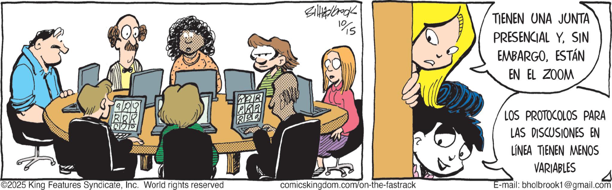 Animated cartoon OCR: 909 BOR ©2025 King Features SyndicateInc. World rights reserved POR PRA Billedbook 10/15 comicskingdom.com/on-the-fastrack TIENEN UNA JUNTA PRESENCIAL YSIN EMBARGOESTÁN EN EL ZOOM LOS PROTOCOLOS PARA LAS DISCUSIONES EN LÍNEA TIENEN MENOS VARIABLES E-mail: bholbrook1@gmail.com 909 BOR © 2025 King Features SyndicateInc. World rights reserved POR PRA Billedbook 10/15 comicskingdom.com/on-the-fastrack TIENEN UNA JUNTA PRESENCIAL YSIN EMBARGOESTÁN EN EL ZOOM LOS PROTOCOLOS PARA LAS DISCUSIONES EN LÍNEA TIENEN MENOS VARIABLES E - mail : bholbrook1@gmail.com