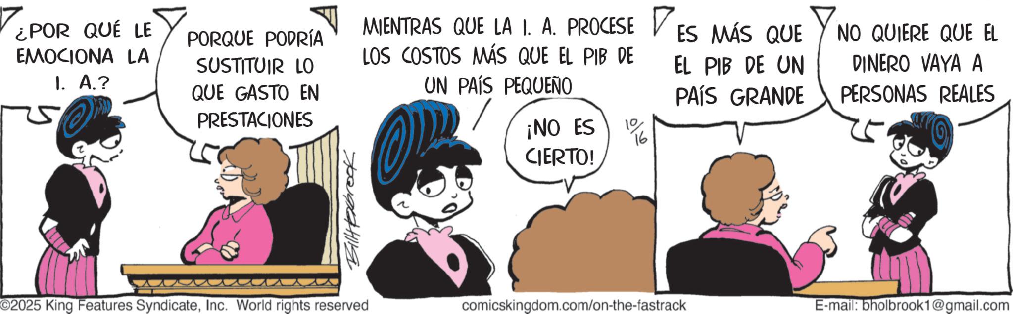Publication OCR: ¿POR QUÉ LE EMOCIONA LA I. A.? PORQUE PODRÍA SUSTITUIR LO QUE GASTO EN PRESTACIONES MIENTRAS QUE LA 1. A. PROCESE LOS COSTOS MÁS QUE EL PIB DE UN PAÍS PEQUEÑO ¡NO ES 10 CIERTO! ES MÁS QUE EL PIB DE UN NO QUIERE QUE EL DINERO VAYA A PERSONAS REALES PAÍS GRANDE Billexbrook ©2025 King Features SyndicateInc. World rights reserved comicskingdom.com/on-the-fastrack E-mail: bholbrook1@gmail.com ¿ POR QUÉ LE EMOCIONA LA I. A. ? PORQUE PODRÍA SUSTITUIR LO QUE GASTO EN PRESTACIONES MIENTRAS QUE LA 1. A. PROCESE LOS COSTOS MÁS QUE EL PIB DE UN PAÍS PEQUEÑO ¡ NO ES 10 CIERTO ! ES MÁS QUE EL PIB DE UN NO QUIERE QUE EL DINERO VAYA A PERSONAS REALES PAÍS GRANDE Billexbrook © 2025 King Features SyndicateInc. World rights reserved comicskingdom.com/on-the-fastrack E - mail : bholbrook1@gmail.com