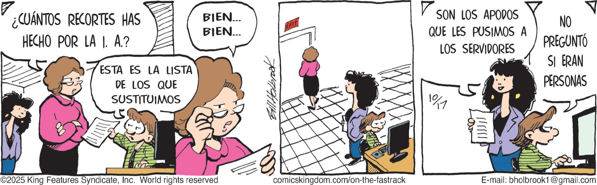 Photo caption OCR: ¿CUÁNTOS RECORTES HAS HECHO POR LA I. A.? ESTA ES LA LISTA DE LOS QUE SUSTITUIMOS m BIEN... BIEN... EXIT Bill Holbrook ©2025 King Features SyndicateInc. World rights reserved comicskingdom.com/on-the-fastrack ? SON LOS APODOS QUE LES PUSIMOS A LOS SERVIDORES NO PREGUNTÓ SI ERAN PERSONAS 101 E-mail: bholbrook1@gmail.com ¿ CUÁNTOS RECORTES HAS HECHO POR LA I. A. ? ESTA ES LA LISTA DE LOS QUE SUSTITUIMOS m BIEN ... BIEN ... EXIT Bill Holbrook © 2025 King Features SyndicateInc. World rights reserved comicskingdom.com/on-the-fastrack ? SON LOS APODOS QUE LES PUSIMOS A LOS SERVIDORES NO PREGUNTÓ SI ERAN PERSONAS 101 E - mail : bholbrook1@gmail.com