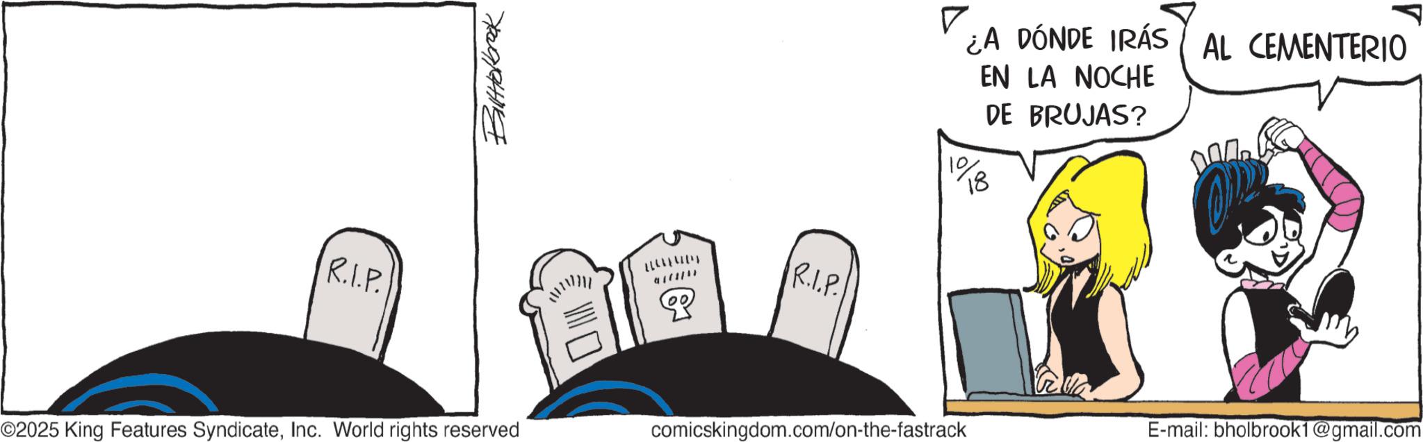 Comic book OCR: Balltolbrook R.I.P. ©2025 King Features SyndicateInc. World rights reserved 917871) P R.I.P. comicskingdom.com/on-the-fastrack ? ¿A DÓNDE IRÁS AL CEMENTERIO 18 EN LA NOCHE DE BRUJAS? E-mail: bholbrook1@gmail.com Balltolbrook R.I.P. © 2025 King Features SyndicateInc. World rights reserved 917871 ) P R.I.P. comicskingdom.com/on-the-fastrack ? ¿ A DÓNDE IRÁS AL CEMENTERIO 18 EN LA NOCHE DE BRUJAS ? E - mail : bholbrook1@gmail.com
