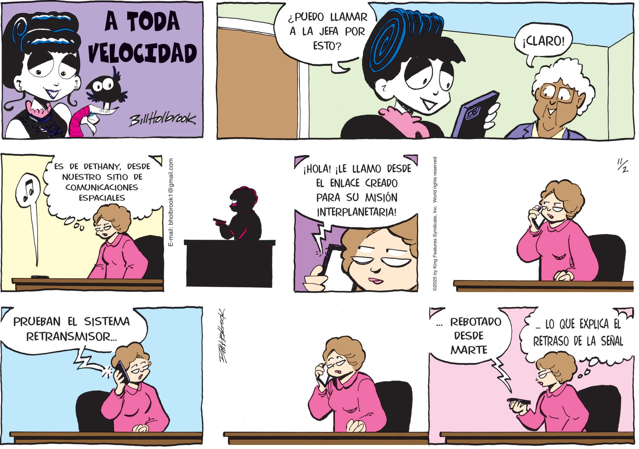 Animation OCR: A TODA VELOCIDAD ¿PUEDO LLAMAR A LA JEFA POR ESTO? Bill Holbrook ES DE DETHANYDESDE NUESTRO SITIO DE COMUNICACIONES. ESPACIALES PRUEBAN EL SISTEMA RETRANSMISOR... E-mail: bholbrook1@gmail.com ??????? ¡HOLA! ¡LE LLAMO DESDE EL ENLACE CREADO PARA SU MISIÓN INTERPLANETARIA! ©2025 by King Features SyndicateInc. World rights reserved ¡CLARO! REBOTADO ... DESDE MARTE LO QUE EXPLICA EL RETRASO DE LA SEÑAL A TODA VELOCIDAD ¿ PUEDO LLAMAR A LA JEFA POR ESTO ? Bill Holbrook ES DE DETHANYDESDE NUESTRO SITIO DE COMUNICACIONES . ESPACIALES PRUEBAN EL SISTEMA RETRANSMISOR ... E - mail : bholbrook1@gmail.com ??????? ¡ HOLA ! ¡ LE LLAMO DESDE EL ENLACE CREADO PARA SU MISIÓN INTERPLANETARIA ! © 2025 by King Features SyndicateInc. World rights reserved ¡ CLARO ! REBOTADO ... DESDE MARTE LO QUE EXPLICA EL RETRASO DE LA SEÑAL